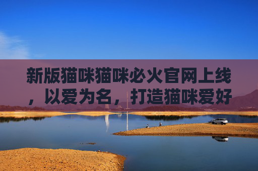 新版猫咪猫咪必火官网上线，以爱为名，打造猫咪爱好者的终极家园，新版猫咪猫咪必火官网上线，以爱打造猫咪爱好者终极家园