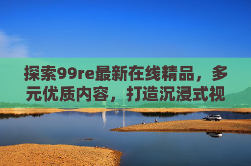 探索99re最新在线精品,多元优质内容,打造沉浸式视听体验,99re最新在线精品,多元优质内容,沉浸式视听体验 探索99re最新在线精品,多元优质内容,打造沉浸式视听体验,99re最新在线精品,多元优质内容,沉浸式视听体验