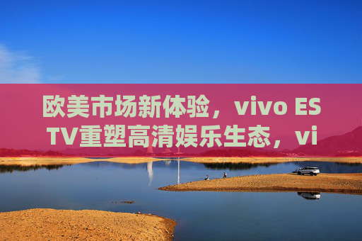 欧美市场新体验,vivo ESTV重塑高清娱乐生态,vivo ESTV携新体验重塑欧美高清娱乐生态 欧美市场新体验,vivo ESTV重塑高清娱乐生态,vivo ESTV携新体验重塑欧美高清娱乐生态