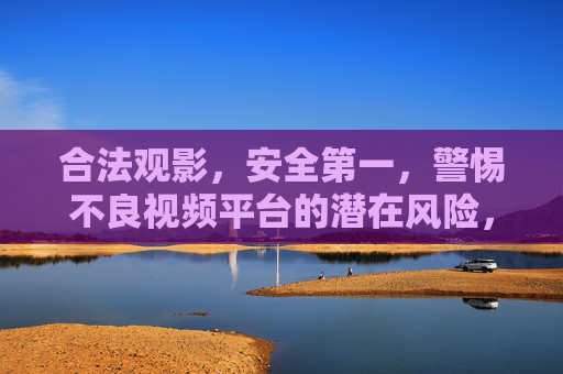 合法观影,安全第一,警惕不良视频平台的潜在风险,合法观影安全第一,警惕不良平台潜在风险 合法观影,安全第一,警惕不良视频平台的潜在风险,合法观影安全第一,警惕不良平台潜在风险