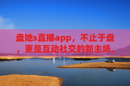 盘她s直播app,不止于盘,更是互动社交的新主场,盘她s直播,不止于盘,互动社交新主场 盘她s直播app,不止于盘,更是互动社交的新主场,盘她s直播,不止于盘,互动社交新主场