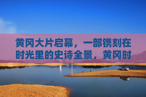 黄冈大片启幕，一部镌刻在时光里的史诗全景，黄冈时光史诗全景启幕