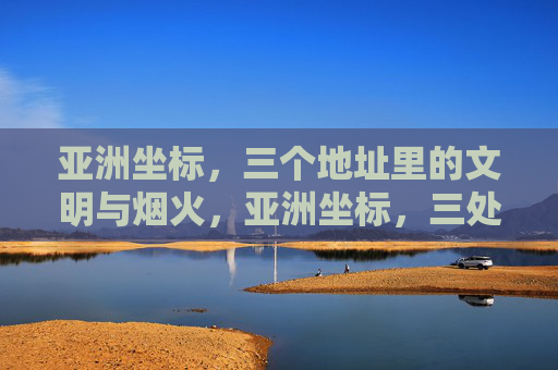 亚洲坐标,三个地址里的文明与烟火,亚洲坐标,三处地址的文明与烟火 亚洲坐标,三个地址里的文明与烟火,亚洲坐标,三处地址的文明与烟火