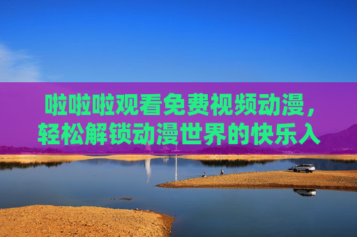 啦啦啦观看免费视频动漫,轻松解锁动漫世界的快乐入口,免费动漫快乐入口,轻松解锁动漫世界 啦啦啦观看免费视频动漫,轻松解锁动漫世界的快乐入口,免费动漫快乐入口,轻松解锁动漫世界