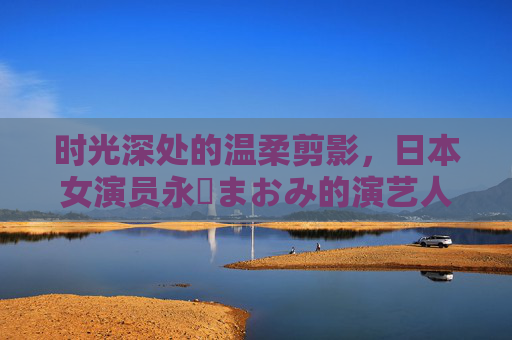 时光深处的温柔剪影,日本女演员永沢まおみ的演艺人生,时光深处的温柔剪影,永沢まおみ的演艺人生 时光深处的温柔剪影,日本女演员永沢まおみ的演艺人生,时光深处的温柔剪影,永沢まおみ的演艺人生
