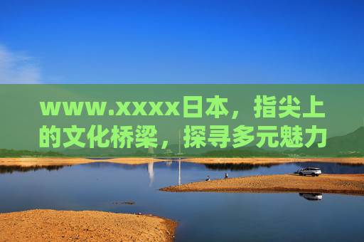 www.xxxx日本，指尖上的文化桥梁，探寻多元魅力之旅，指尖桥梁，探寻日本多元魅力之旅