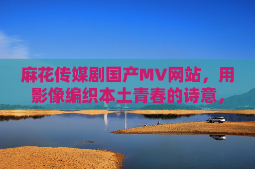 麻花传媒剧国产MV网站，用影像编织本土青春的诗意，麻花传媒，影像编织本土青春的诗意
