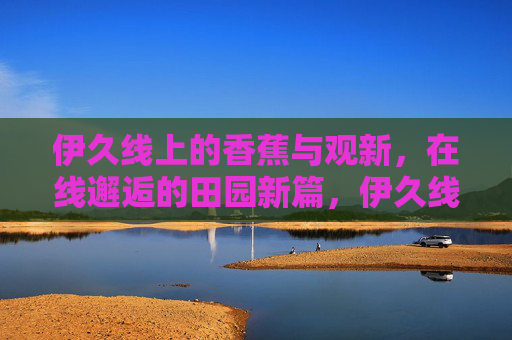 伊久线上的香蕉与观新，在线邂逅的田园新篇，伊久线香蕉观新在线邂逅，田园新篇