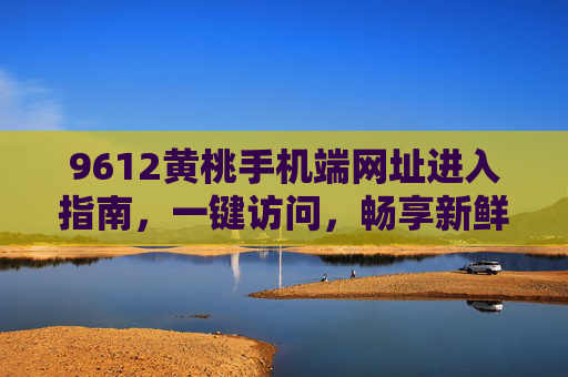 9612黄桃手机端网址进入指南，一键访问，畅享新鲜黄桃好滋味，9612黄桃手机端网址进入指南，一键畅享新鲜黄桃好滋味
