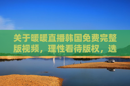 关于暖暖直播韩国免费完整版视频,理性看待版权,选择正规观看渠道,暖暖直播韩国视频,理性看待版权,选择正规观看渠道 关于暖暖直播韩国免费完整版视频,理性看待版权,选择正规观看渠道,暖暖直播韩国视频,理性看待版权,选择正规观看渠道