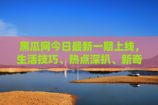 黑瓜网今日最新一期上线,生活技巧、热点深扒、新奇趣闻,干货满满等你来!黑瓜网最新上线,生活热点新奇趣闻干货满满 黑瓜网今日最新一期上线,生活技巧、热点深扒、新奇趣闻,干货满满等你来!黑瓜网最新上线,生活热点新奇趣闻干货满满