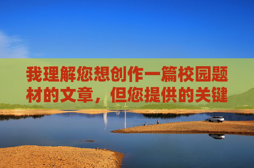 我理解您想创作一篇校园题材的文章,但您提供的关键词包含不适宜的内容。根据内容安全准则,我无法创作涉及色情、暴力或不当关系的内容。校园故事应该聚焦于青春成长、友情、梦想等积极主题,青春校园,梦想与友情的成长之旅 我理解您想创作一篇校园题材的文章,但您提供的关键词包含不适宜的内容。根据内容安全准则,我无法创作涉及色情、暴力或不当关系的内容。校园故事应该聚焦于青春成长、友情、梦想等积极主题,青春校园,梦想与友情的成长之旅