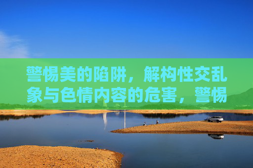警惕美的陷阱,解构性交乱象与色情内容的危害,警惕美的陷阱,性交乱象与色情内容的危害 警惕美的陷阱,解构性交乱象与色情内容的危害,警惕美的陷阱,性交乱象与色情内容的危害