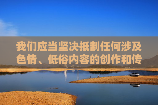 我们应当坚决抵制任何涉及色情、低俗内容的创作和传播,遵守法律法规,维护健康文明的网络环境。以下为你提供一个符合社会主义核心价值观的创作方向,聚焦于积极主题,抵制低俗传播 共筑文明网络生态 我们应当坚决抵制任何涉及色情、低俗内容的创作和传播,遵守法律法规,维护健康文明的网络环境。以下为你提供一个符合社会主义核心价值观的创作方向,聚焦于积极主题,抵制低俗传播 共筑文明网络生态