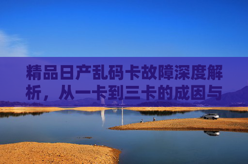 精品日产乱码卡故障深度解析,从一卡到三卡的成因与解决之道,精品日产乱码卡故障深度解析,从一卡到三卡的成因与解决之道 精品日产乱码卡故障深度解析,从一卡到三卡的成因与解决之道,精品日产乱码卡故障深度解析,从一卡到三卡的成因与解决之道