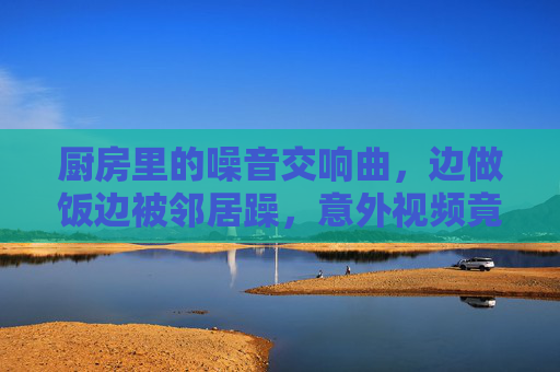 厨房里的噪音交响曲,边做饭边被邻居躁,意外视频竟成了邻里破冰神器?厨房噪音惹邻居躁,意外视频竟成破冰神器? 厨房里的噪音交响曲,边做饭边被邻居躁,意外视频竟成了邻里破冰神器?厨房噪音惹邻居躁,意外视频竟成破冰神器?