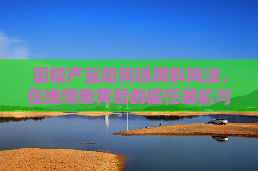 国精产品陷网曝黑料风波,在线观看背后的信任危机与真相探寻,国精产品网曝黑料风波,在线观看背后的信任危机与真相探寻 国精产品陷网曝黑料风波,在线观看背后的信任危机与真相探寻,国精产品网曝黑料风波,在线观看背后的信任危机与真相探寻