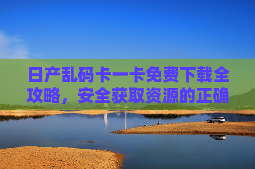 日产乱码卡一卡免费下载全攻略,安全获取资源的正确姿势,日产乱码卡免费下载全攻略,安全获取资源的正确姿势 日产乱码卡一卡免费下载全攻略,安全获取资源的正确姿势,日产乱码卡免费下载全攻略,安全获取资源的正确姿势