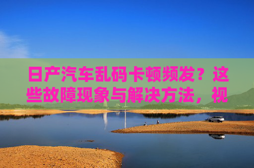 日产汽车乱码卡顿频发？这些故障现象与解决方法，视频教你轻松应对，日产汽车乱码卡顿频发？视频教你轻松应对故障与解决方法