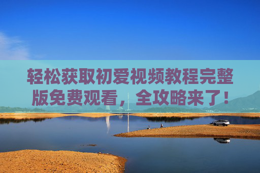 轻松获取初爱视频教程完整版免费观看,全攻略来了!初爱视频教程完整版免费观看全攻略 轻松获取初爱视频教程完整版免费观看,全攻略来了!初爱视频教程完整版免费观看全攻略
