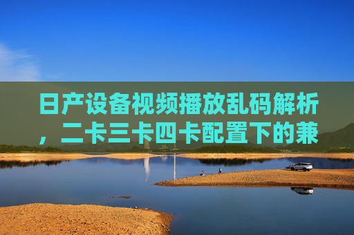日产设备视频播放乱码解析,二卡三卡四卡配置下的兼容性与解决思路,日产设备视频乱码,二卡三卡四卡配置兼容性及解决思路 日产设备视频播放乱码解析,二卡三卡四卡配置下的兼容性与解决思路,日产设备视频乱码,二卡三卡四卡配置兼容性及解决思路