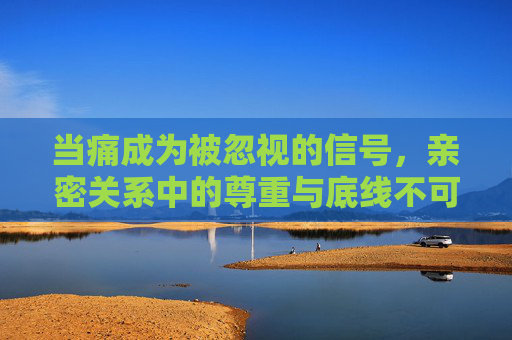当痛成为被忽视的信号,亲密关系中的尊重与底线不可逾越,痛,亲密关系中不可逾越的尊重底线 当痛成为被忽视的信号,亲密关系中的尊重与底线不可逾越,痛,亲密关系中不可逾越的尊重底线