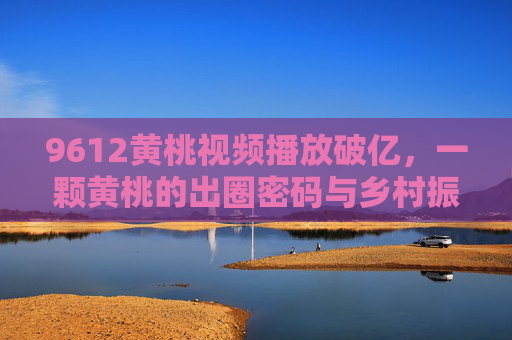 9612黄桃视频播放破亿,一颗黄桃的出圈密码与乡村振兴的甜蜜答卷,9612黄桃视频破亿,一颗黄桃的出圈密码与乡村振兴甜卷 9612黄桃视频播放破亿,一颗黄桃的出圈密码与乡村振兴的甜蜜答卷,9612黄桃视频破亿,一颗黄桃的出圈密码与乡村振兴甜卷