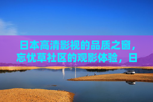 日本高清影视的品质之窗,忘忧草社区的观影体验,日本高清影视品质之窗,忘忧草社区观影体验 日本高清影视的品质之窗,忘忧草社区的观影体验,日本高清影视品质之窗,忘忧草社区观影体验