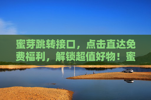 蜜芽跳转接口,点击直达免费福利,解锁超值好物!蜜芽直达,免费福利解锁超值好物! 蜜芽跳转接口,点击直达免费福利,解锁超值好物!蜜芽直达,免费福利解锁超值好物!