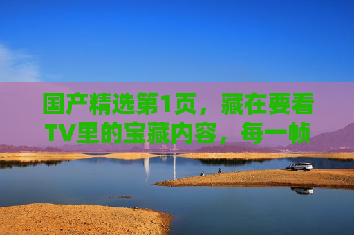 国产精选第1页,藏在要看TV里的宝藏内容,每一帧都是中国故事的温度,藏在要看TV的国产宝藏,帧帧是中国故事的温度 国产精选第1页,藏在要看TV里的宝藏内容,每一帧都是中国故事的温度,藏在要看TV的国产宝藏,帧帧是中国故事的温度