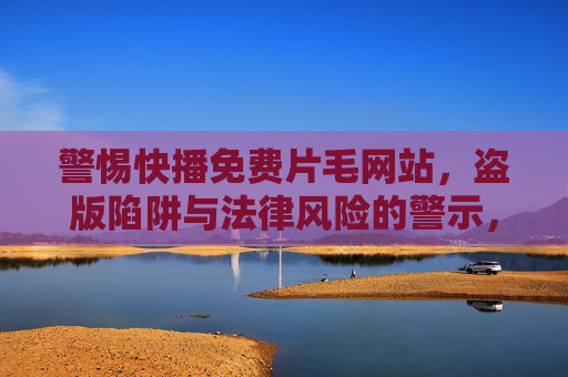 警惕快播免费片毛网站,盗版陷阱与法律风险的警示,警惕快播免费片毛网站的盗版陷阱与法律风险 警惕快播免费片毛网站,盗版陷阱与法律风险的警示,警惕快播免费片毛网站的盗版陷阱与法律风险