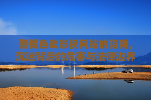 警惕色欲影视网站的陷阱,沉迷背后的危害与法律边界,警惕色欲影视网站的陷阱,沉迷危害与法律边界 警惕色欲影视网站的陷阱,沉迷背后的危害与法律边界,警惕色欲影视网站的陷阱,沉迷危害与法律边界