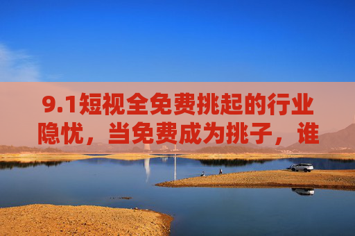 9.1短视全免费挑起的行业隐忧，当免费成为挑子，谁在透支未来？短视全免费，行业隐忧与未来透支