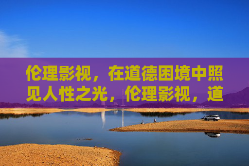 伦理影视,在道德困境中照见人性之光,伦理影视,道德困境中照见人性之光 伦理影视,在道德困境中照见人性之光,伦理影视,道德困境中照见人性之光