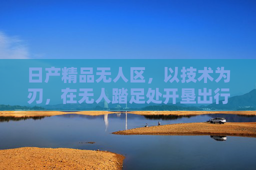 日产精品无人区,以技术为刃,在无人踏足处开垦出行新大陆,技术为刃,日产开垦出行无人新大陆 日产精品无人区,以技术为刃,在无人踏足处开垦出行新大陆,技术为刃,日产开垦出行无人新大陆