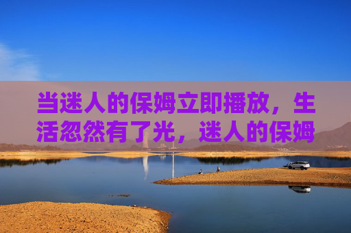 当迷人的保姆立即播放,生活忽然有了光,迷人的保姆,生活忽现光 当迷人的保姆立即播放,生活忽然有了光,迷人的保姆,生活忽现光