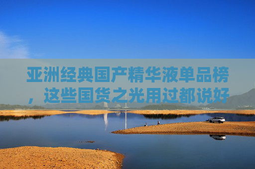 亚洲经典国产精华液单品榜，这些国货之光用过都说好！亚洲经典国货精华液单品榜，用过都说好的国货之光！