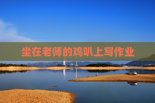 坐在老师的鸡叭上写作业 坐在老师的鸡叭上写作业