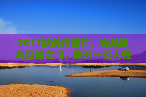 2017欧美伦理片,在禁忌与坦诚之间,撕开一页人性书,禁忌与坦诚,2017欧美伦理片撕开的人性书页 2017欧美伦理片,在禁忌与坦诚之间,撕开一页人性书,禁忌与坦诚,2017欧美伦理片撕开的人性书页