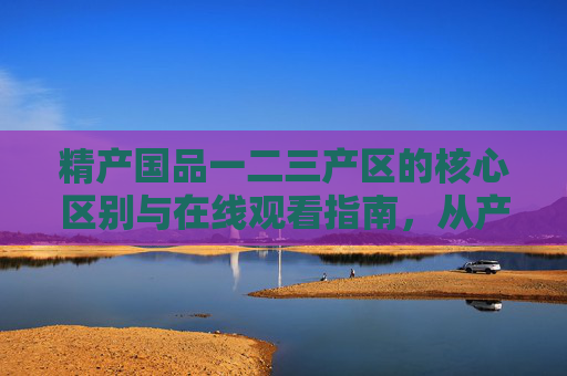 精产国品一二三产区的核心区别与在线观看指南，从产地到品质的深度解析，精产国品一二三产区核心区别及在线观看指南，从产地到品质深度解析