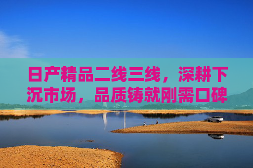 日产精品二线三线,深耕下沉市场,品质铸就刚需口碑,日产深耕下沉市场,品质铸就刚需口碑 日产精品二线三线,深耕下沉市场,品质铸就刚需口碑,日产深耕下沉市场,品质铸就刚需口碑