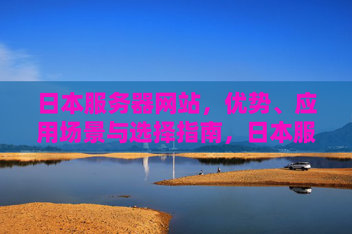 日本服务器网站，优势、应用场景与选择指南，日本服务器网站，优势、应用场景与选择指南