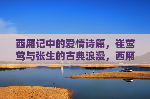 西厢记中的爱情诗篇,崔莺莺与张生的古典浪漫,西厢记崔莺莺与张生的古典爱情诗篇 西厢记中的爱情诗篇,崔莺莺与张生的古典浪漫,西厢记崔莺莺与张生的古典爱情诗篇