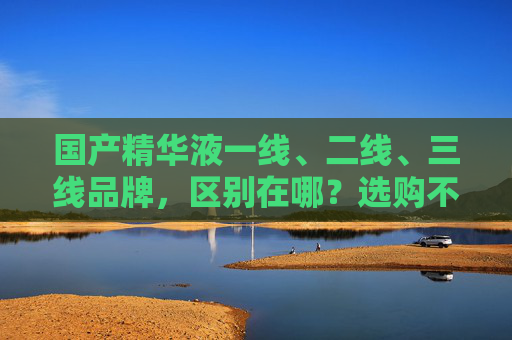 国产精华液一线、二线、三线品牌,区别在哪?选购不踩指南,国产精华液,一线二线三线品牌区别及选购避坑指南 国产精华液一线、二线、三线品牌,区别在哪?选购不踩指南,国产精华液,一线二线三线品牌区别及选购避坑指南