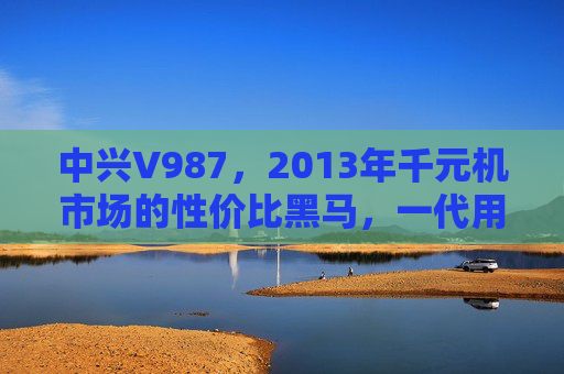 中兴V987,2013年千元机市场的性价比黑马,一代用户的智能启蒙 中兴V987,2013年千元机市场的性价比黑马,一代用户的智能启蒙