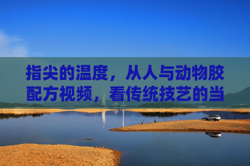 指尖的温度,从人与动物胶配方视频,看传统技艺的当代传承,指尖的温度,传统动物胶技艺的当代传承 指尖的温度,从人与动物胶配方视频,看传统技艺的当代传承,指尖的温度,传统动物胶技艺的当代传承