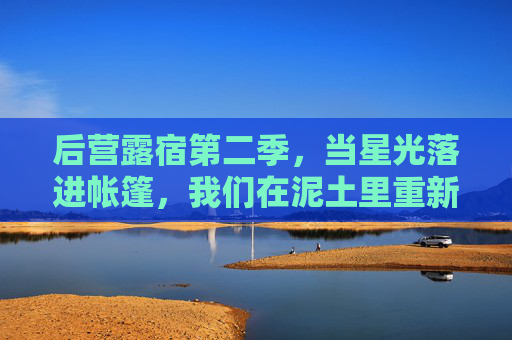 后营露宿第二季，当星光落进帐篷，我们在泥土里重新学会生活，后营露宿第二季，星光帐篷里的泥土生活课