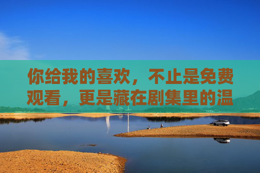 你给我的喜欢,不止是免费观看,更是藏在剧集里的温暖共鸣,不止免费,更是藏在剧集里的温暖共鸣 你给我的喜欢,不止是免费观看,更是藏在剧集里的温暖共鸣,不止免费,更是藏在剧集里的温暖共鸣