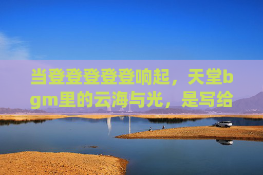 当登登登登登响起,天堂bgm里的云海与光,是写给凡间的温柔诗行,云海光诗行,天堂bgm写给凡间 当登登登登登响起,天堂bgm里的云海与光,是写给凡间的温柔诗行,云海光诗行,天堂bgm写给凡间