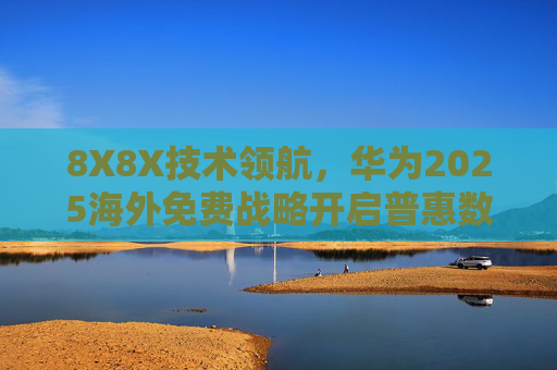 8X8X技术领航，华为2025海外免费战略开启普惠数字新纪元，华为2025海外免费战略，8X8X技术领航普惠数字新纪元